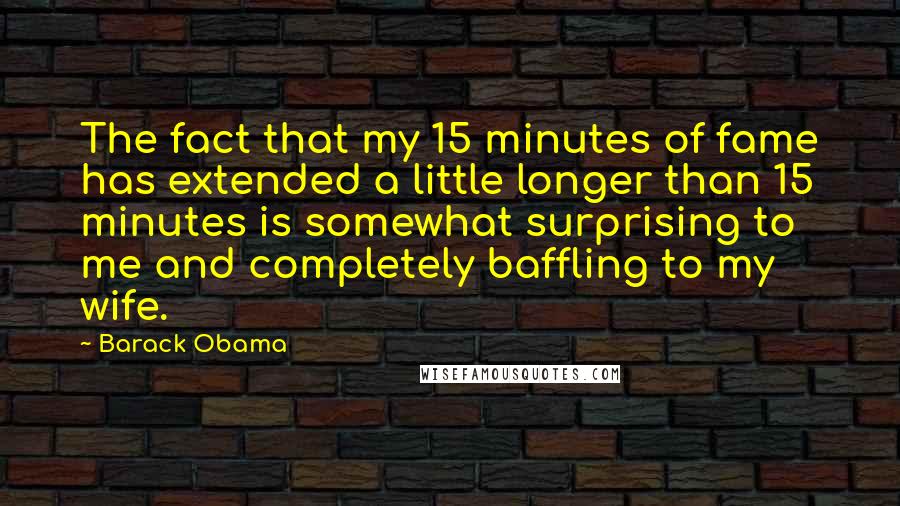Barack Obama Quotes: The fact that my 15 minutes of fame has extended a little longer than 15 minutes is somewhat surprising to me and completely baffling to my wife.
