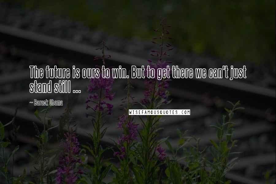 Barack Obama Quotes: The future is ours to win. But to get there we can't just stand still ...