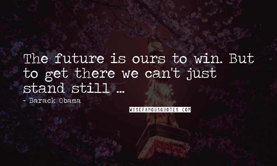 Barack Obama Quotes: The future is ours to win. But to get there we can't just stand still ...