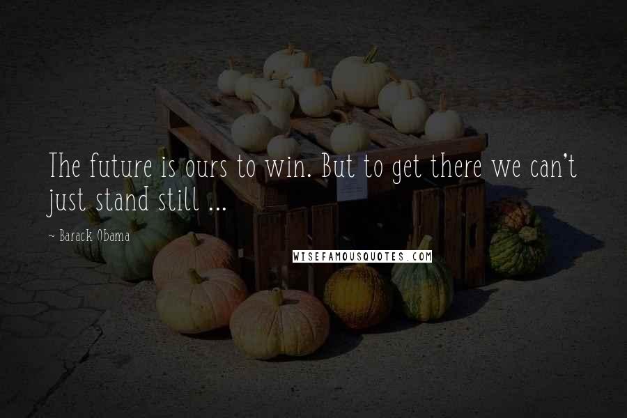 Barack Obama Quotes: The future is ours to win. But to get there we can't just stand still ...