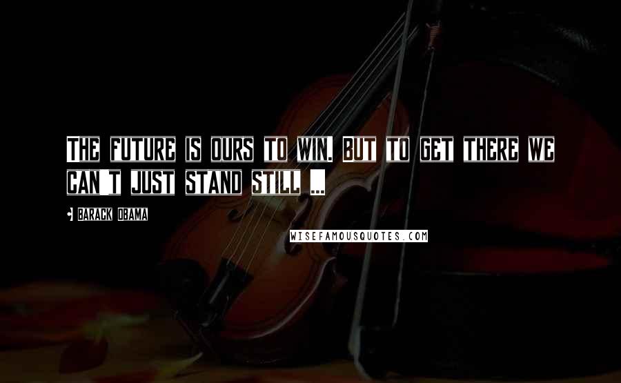 Barack Obama Quotes: The future is ours to win. But to get there we can't just stand still ...