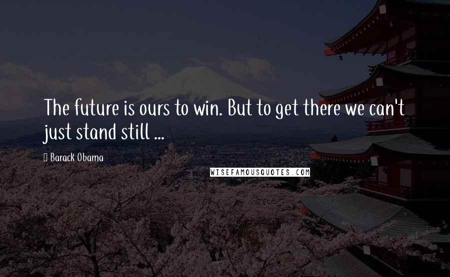 Barack Obama Quotes: The future is ours to win. But to get there we can't just stand still ...