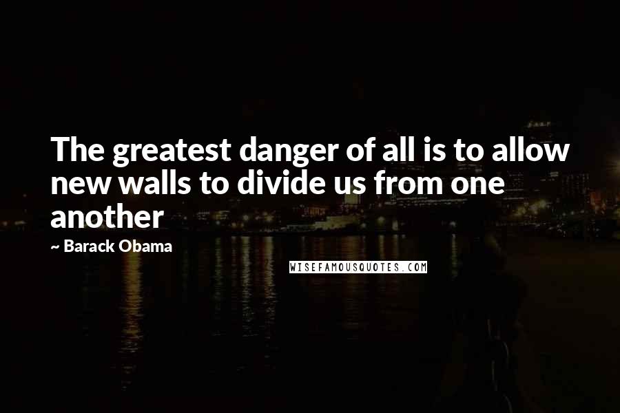 Barack Obama Quotes: The greatest danger of all is to allow new walls to divide us from one another