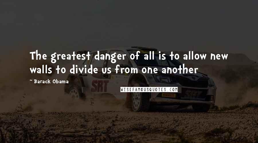 Barack Obama Quotes: The greatest danger of all is to allow new walls to divide us from one another