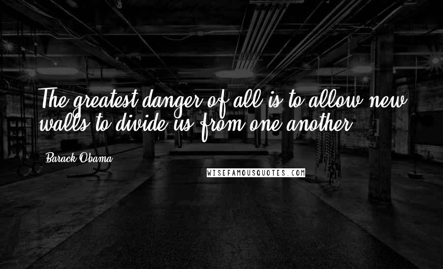 Barack Obama Quotes: The greatest danger of all is to allow new walls to divide us from one another