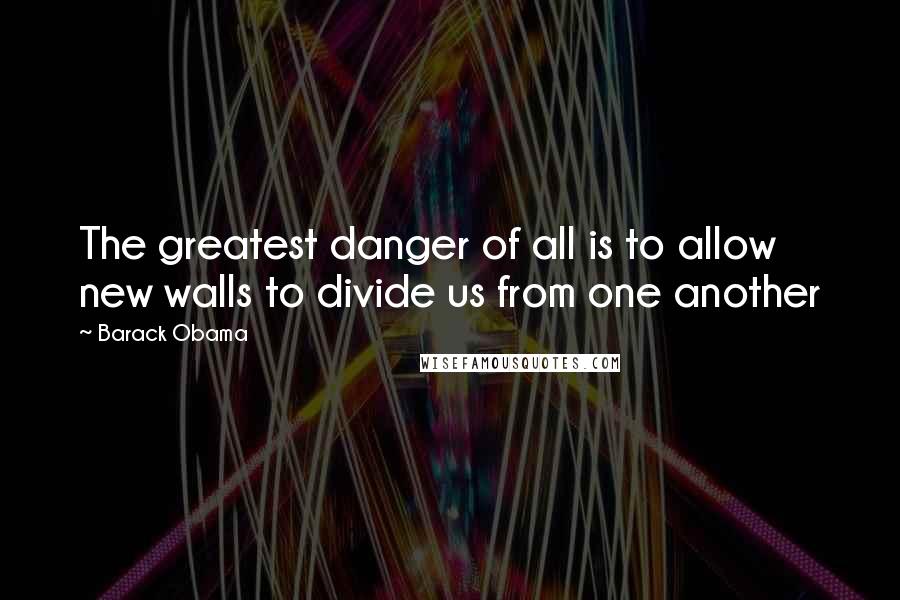 Barack Obama Quotes: The greatest danger of all is to allow new walls to divide us from one another