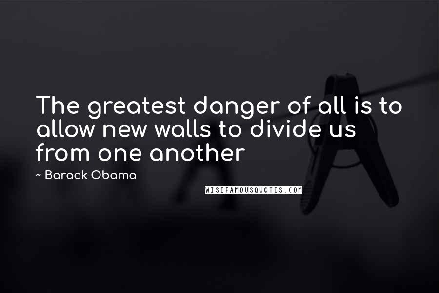 Barack Obama Quotes: The greatest danger of all is to allow new walls to divide us from one another