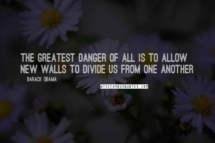 Barack Obama Quotes: The greatest danger of all is to allow new walls to divide us from one another