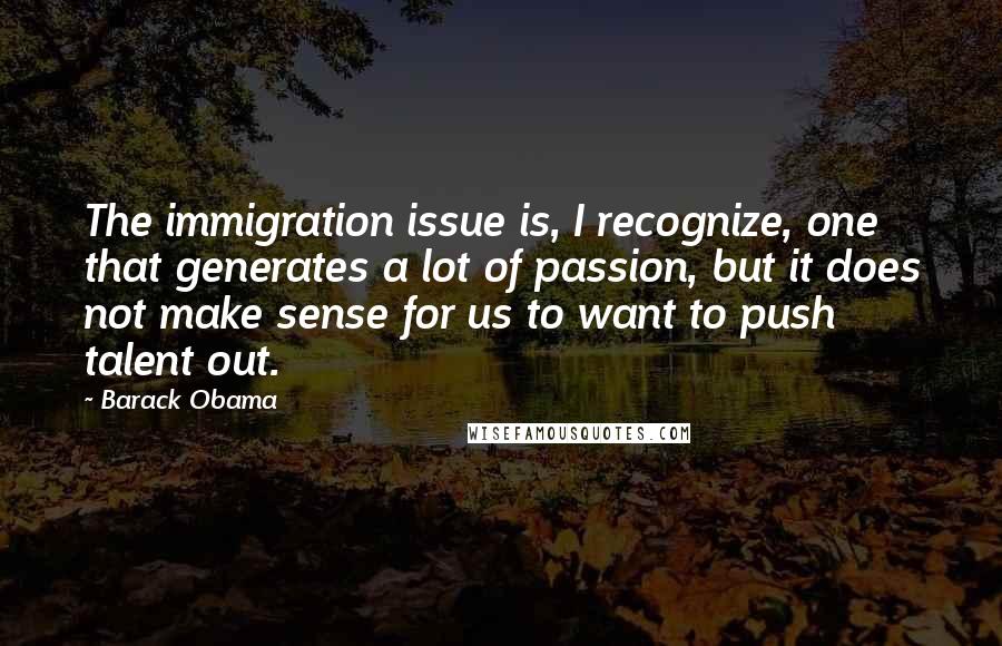 Barack Obama Quotes: The immigration issue is, I recognize, one that generates a lot of passion, but it does not make sense for us to want to push talent out.