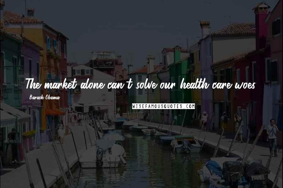 Barack Obama Quotes: The market alone can't solve our health-care woes.