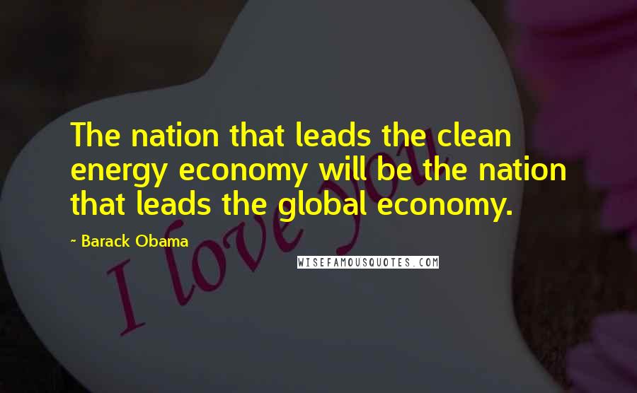Barack Obama Quotes: The nation that leads the clean energy economy will be the nation that leads the global economy.