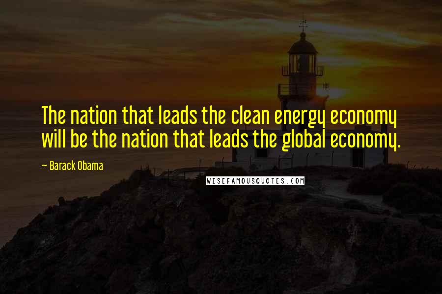 Barack Obama Quotes: The nation that leads the clean energy economy will be the nation that leads the global economy.