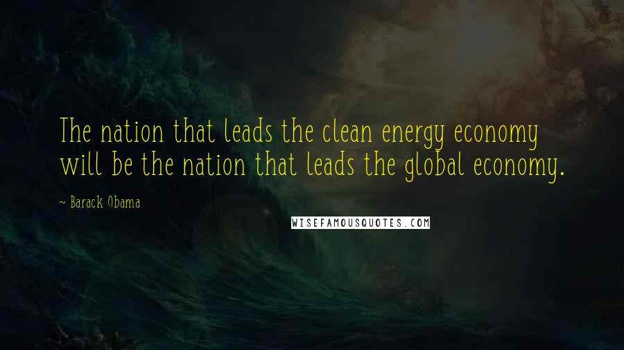 Barack Obama Quotes: The nation that leads the clean energy economy will be the nation that leads the global economy.