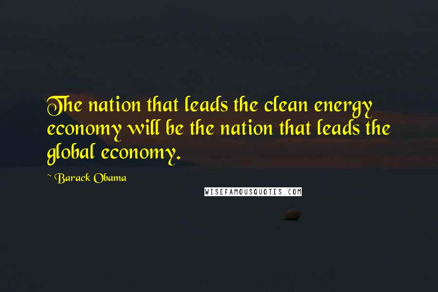 Barack Obama Quotes: The nation that leads the clean energy economy will be the nation that leads the global economy.
