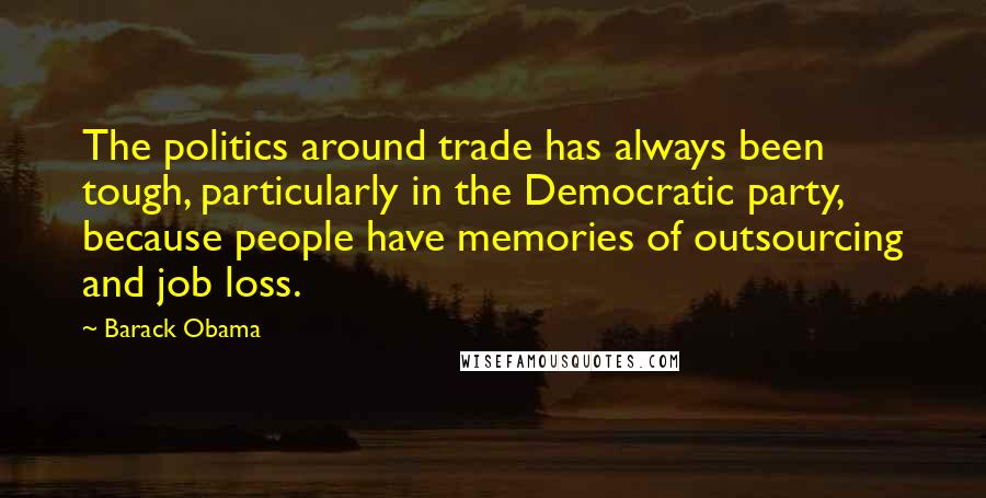 Barack Obama Quotes: The politics around trade has always been tough, particularly in the Democratic party, because people have memories of outsourcing and job loss.