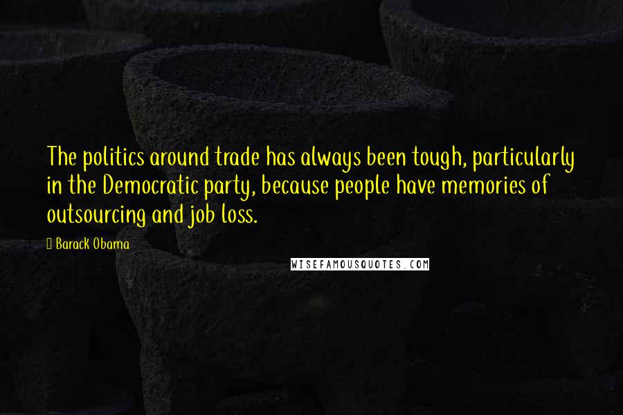 Barack Obama Quotes: The politics around trade has always been tough, particularly in the Democratic party, because people have memories of outsourcing and job loss.