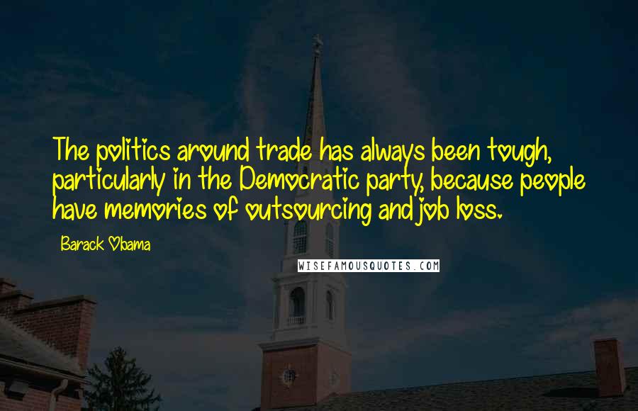 Barack Obama Quotes: The politics around trade has always been tough, particularly in the Democratic party, because people have memories of outsourcing and job loss.