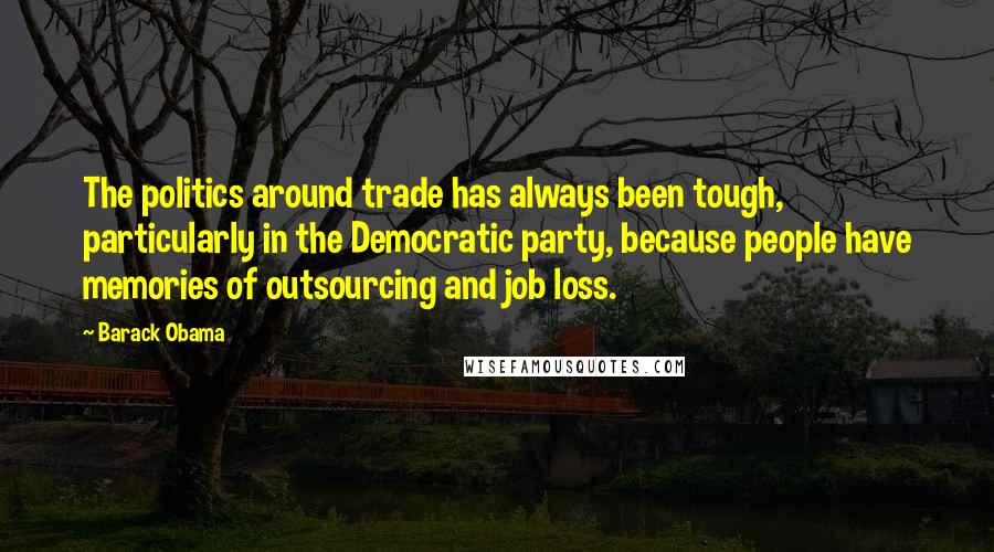 Barack Obama Quotes: The politics around trade has always been tough, particularly in the Democratic party, because people have memories of outsourcing and job loss.