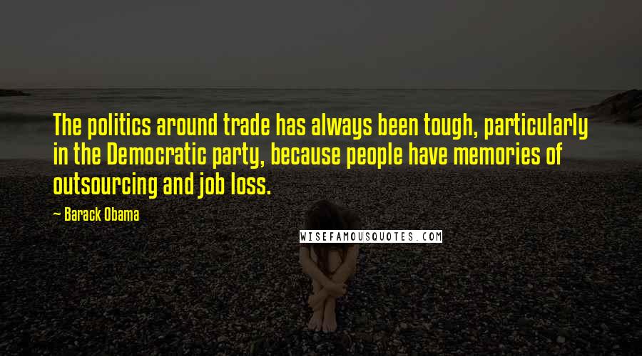 Barack Obama Quotes: The politics around trade has always been tough, particularly in the Democratic party, because people have memories of outsourcing and job loss.