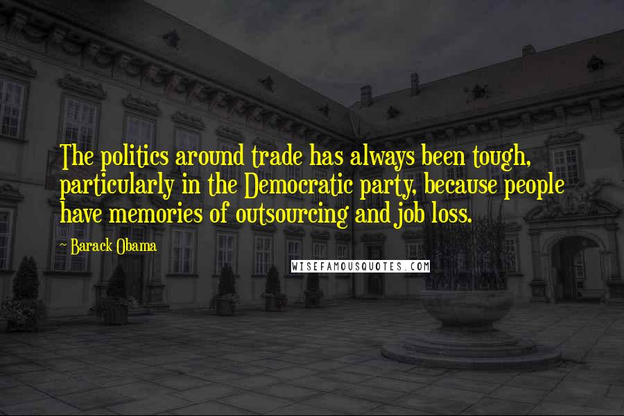 Barack Obama Quotes: The politics around trade has always been tough, particularly in the Democratic party, because people have memories of outsourcing and job loss.