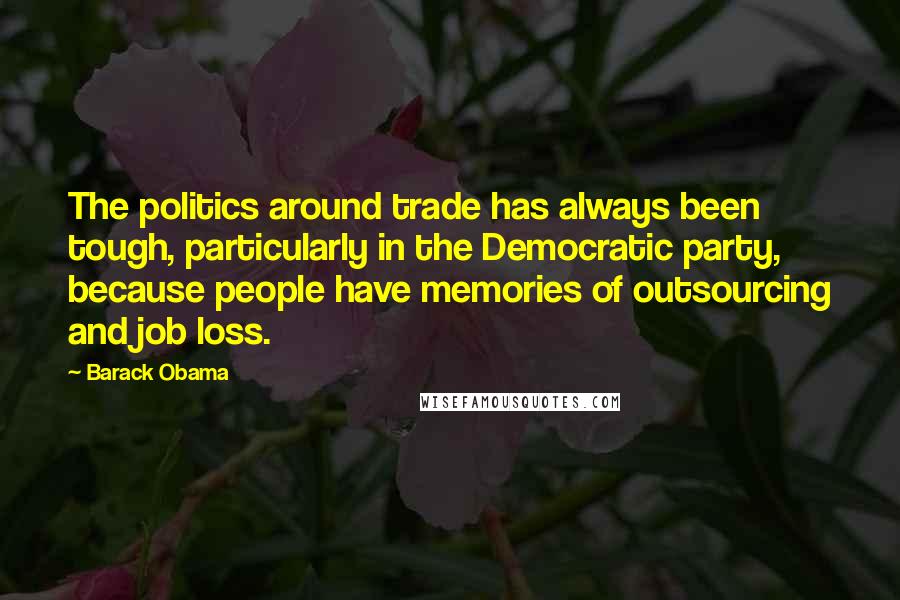 Barack Obama Quotes: The politics around trade has always been tough, particularly in the Democratic party, because people have memories of outsourcing and job loss.