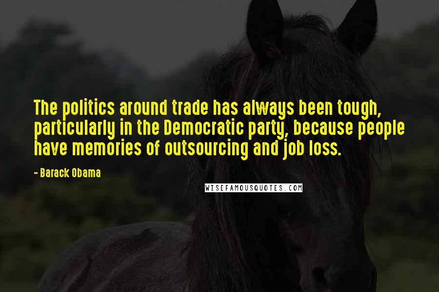 Barack Obama Quotes: The politics around trade has always been tough, particularly in the Democratic party, because people have memories of outsourcing and job loss.