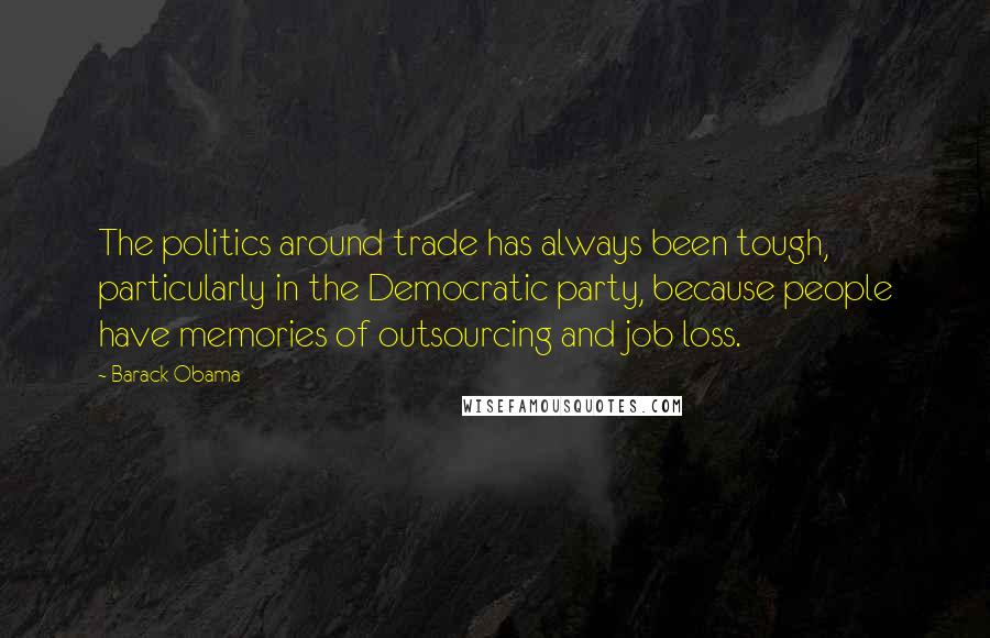 Barack Obama Quotes: The politics around trade has always been tough, particularly in the Democratic party, because people have memories of outsourcing and job loss.