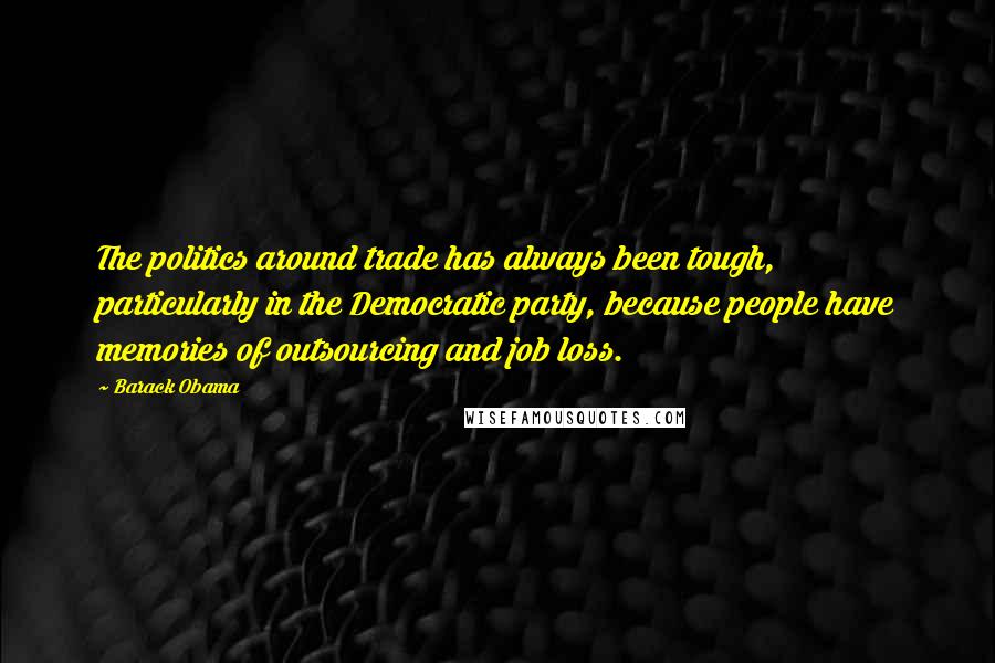 Barack Obama Quotes: The politics around trade has always been tough, particularly in the Democratic party, because people have memories of outsourcing and job loss.