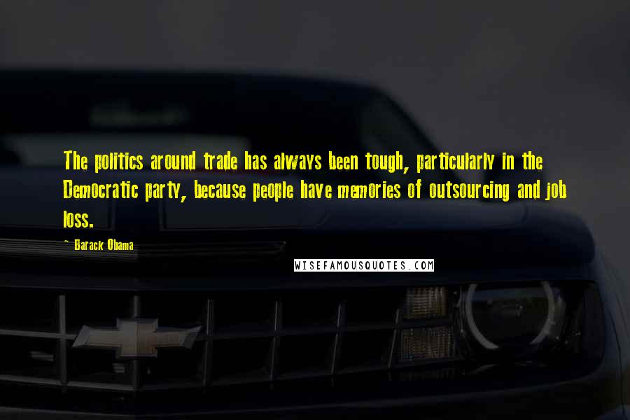 Barack Obama Quotes: The politics around trade has always been tough, particularly in the Democratic party, because people have memories of outsourcing and job loss.