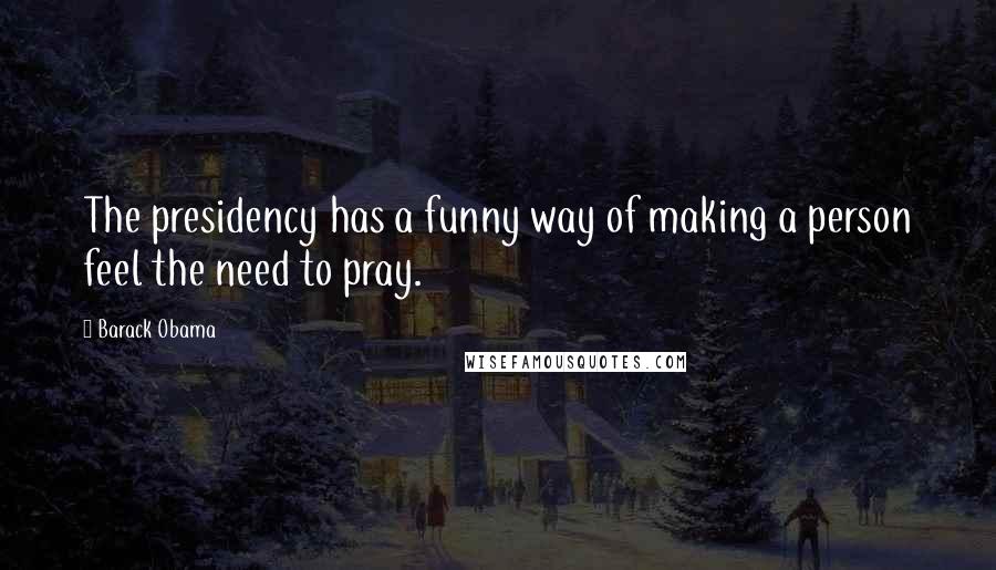 Barack Obama Quotes: The presidency has a funny way of making a person feel the need to pray.