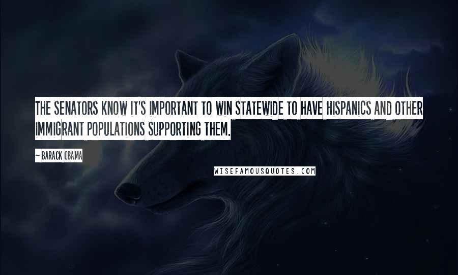 Barack Obama Quotes: The senators know it's important to win statewide to have Hispanics and other immigrant populations supporting them.