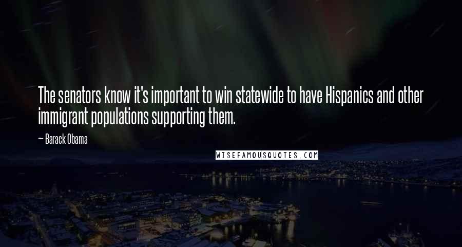 Barack Obama Quotes: The senators know it's important to win statewide to have Hispanics and other immigrant populations supporting them.