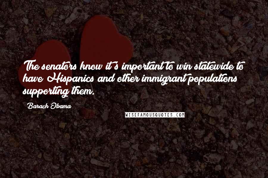 Barack Obama Quotes: The senators know it's important to win statewide to have Hispanics and other immigrant populations supporting them.