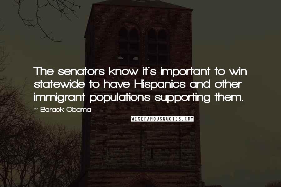 Barack Obama Quotes: The senators know it's important to win statewide to have Hispanics and other immigrant populations supporting them.