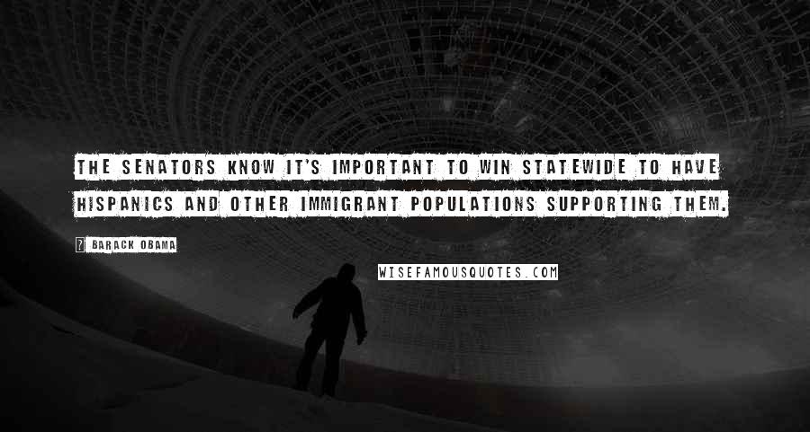 Barack Obama Quotes: The senators know it's important to win statewide to have Hispanics and other immigrant populations supporting them.