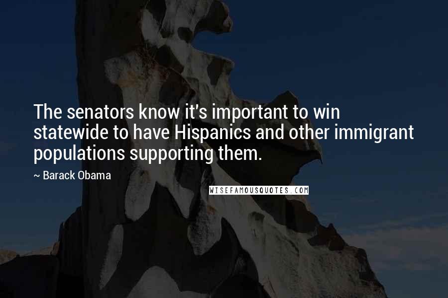 Barack Obama Quotes: The senators know it's important to win statewide to have Hispanics and other immigrant populations supporting them.