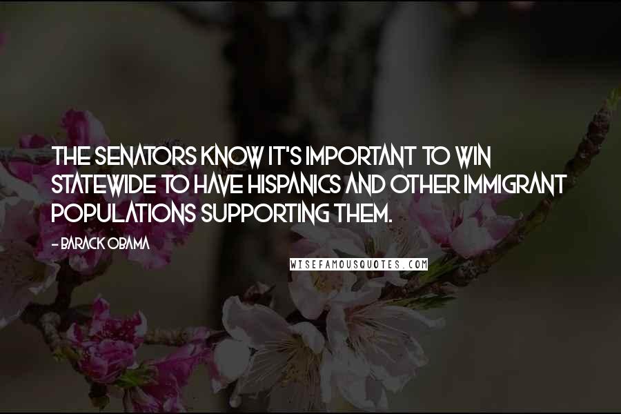 Barack Obama Quotes: The senators know it's important to win statewide to have Hispanics and other immigrant populations supporting them.
