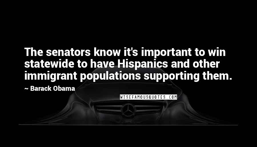 Barack Obama Quotes: The senators know it's important to win statewide to have Hispanics and other immigrant populations supporting them.