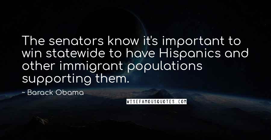 Barack Obama Quotes: The senators know it's important to win statewide to have Hispanics and other immigrant populations supporting them.