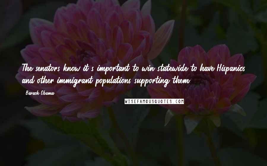 Barack Obama Quotes: The senators know it's important to win statewide to have Hispanics and other immigrant populations supporting them.