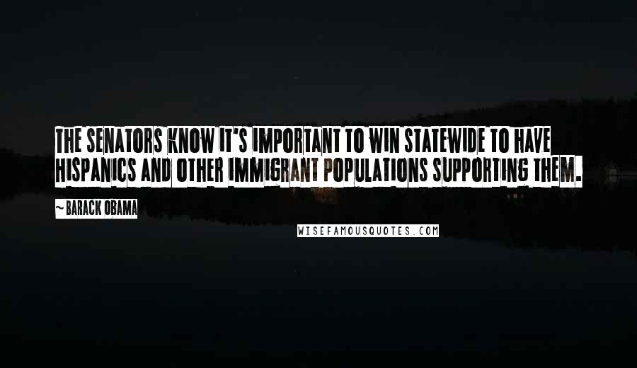 Barack Obama Quotes: The senators know it's important to win statewide to have Hispanics and other immigrant populations supporting them.
