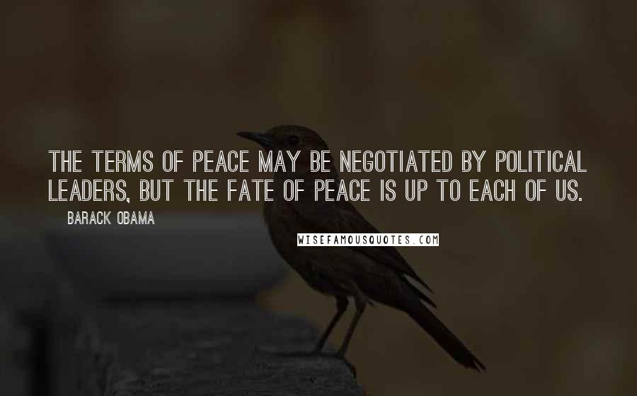 Barack Obama Quotes: The terms of peace may be negotiated by political leaders, but the fate of peace is up to each of us.