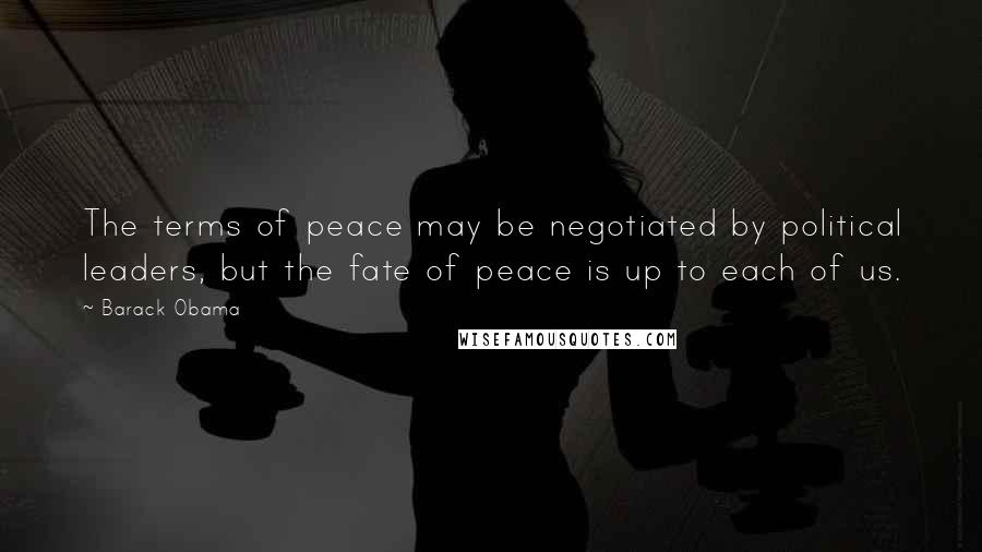 Barack Obama Quotes: The terms of peace may be negotiated by political leaders, but the fate of peace is up to each of us.
