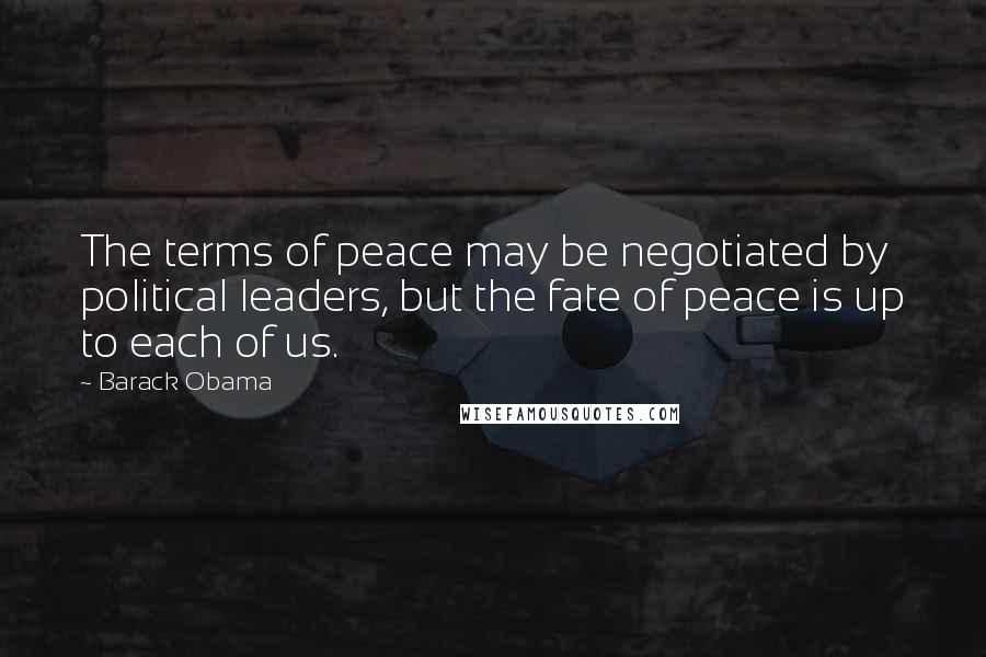 Barack Obama Quotes: The terms of peace may be negotiated by political leaders, but the fate of peace is up to each of us.