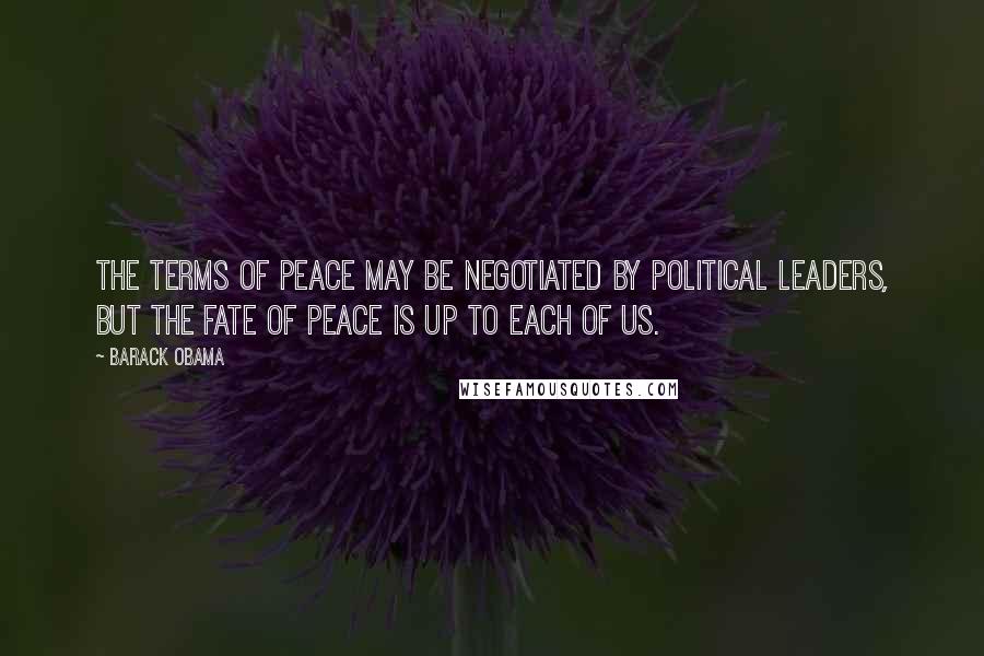 Barack Obama Quotes: The terms of peace may be negotiated by political leaders, but the fate of peace is up to each of us.