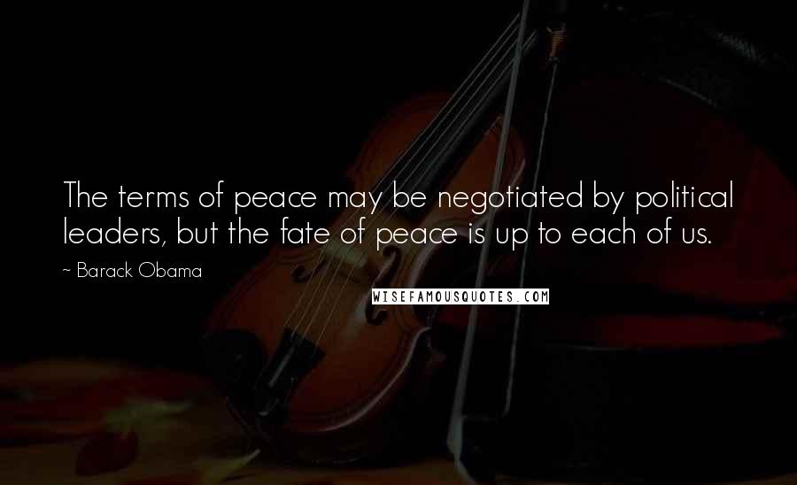 Barack Obama Quotes: The terms of peace may be negotiated by political leaders, but the fate of peace is up to each of us.