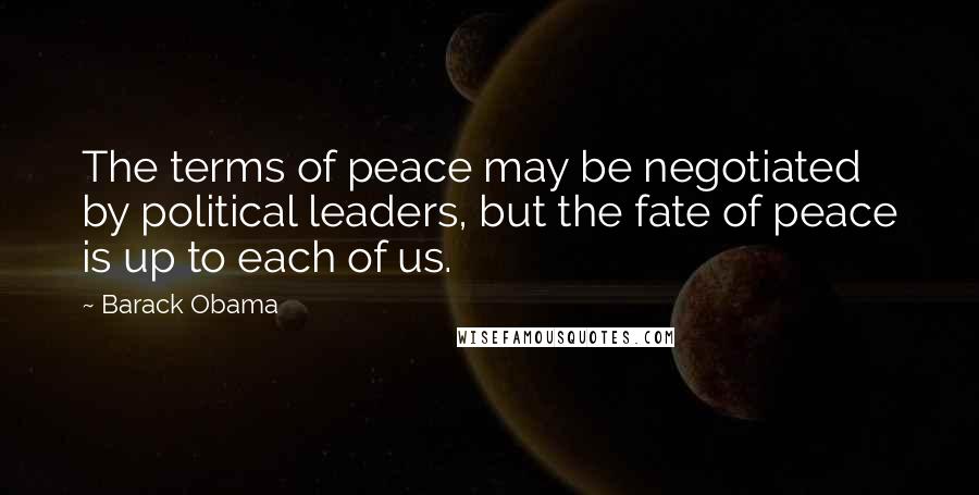 Barack Obama Quotes: The terms of peace may be negotiated by political leaders, but the fate of peace is up to each of us.