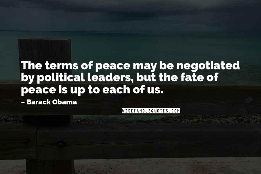 Barack Obama Quotes: The terms of peace may be negotiated by political leaders, but the fate of peace is up to each of us.