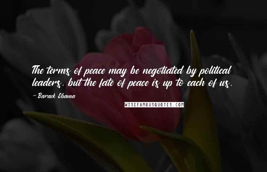 Barack Obama Quotes: The terms of peace may be negotiated by political leaders, but the fate of peace is up to each of us.