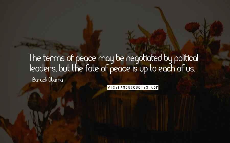 Barack Obama Quotes: The terms of peace may be negotiated by political leaders, but the fate of peace is up to each of us.